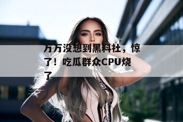 万万没想到黑料社，惊了！吃瓜群众CPU烧了