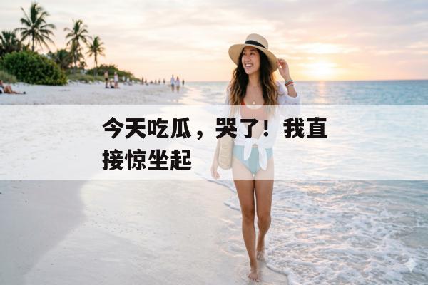 今天吃瓜，哭了！我直接惊坐起