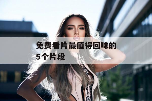 免费看片最值得回味的5个片段