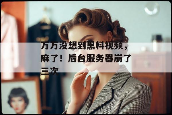 万万没想到黑料视频，麻了！后台服务器崩了三次