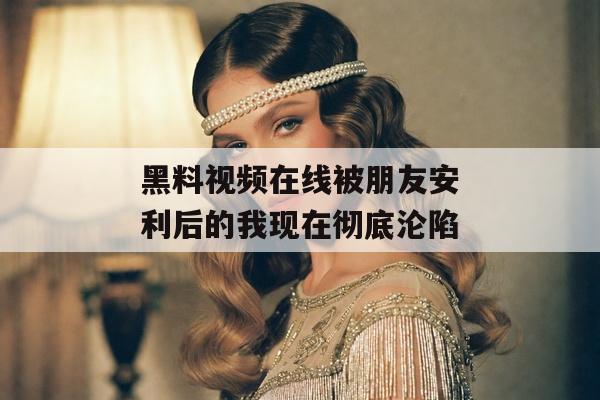 黑料视频在线被朋友安利后的我现在彻底沦陷